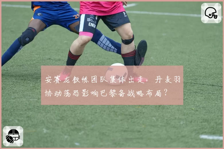 安赛龙教练团队集体出走,丹麦羽协动荡恐影响巴黎备战略布局?