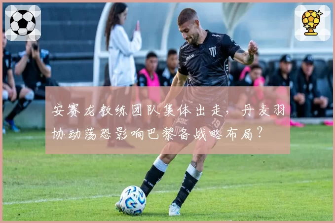 安赛龙教练团队集体出走,丹麦羽协动荡恐影响巴黎备战略布局?