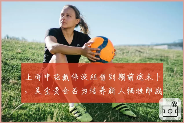上海申花戴伟浚租借到期前途未卜，吴金贵会否为培养新人牺牲即战力？