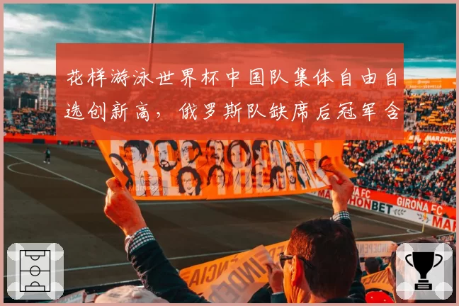花样游泳世界杯中国队集体自由自选创新高,俄罗斯队缺席后冠军含金量引讨论