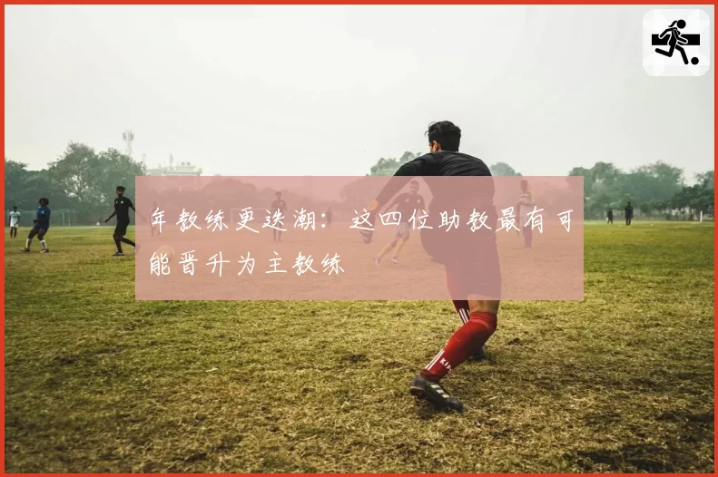 年教练更迭潮：这四位助教最有可能晋升为主教练