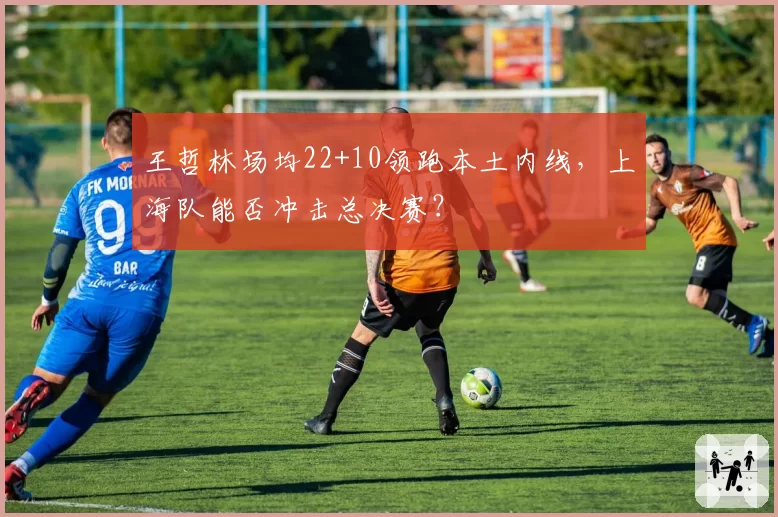 王哲林场均22+10领跑本土内线，上海队能否冲击总决赛？