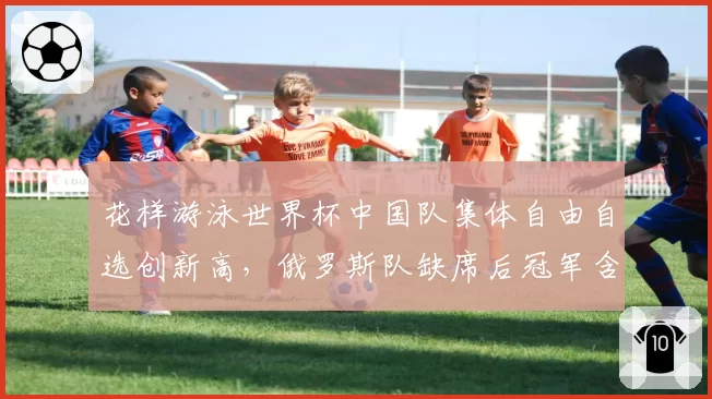 花样游泳世界杯中国队集体自由自选创新高,俄罗斯队缺席后冠军含金量引讨论