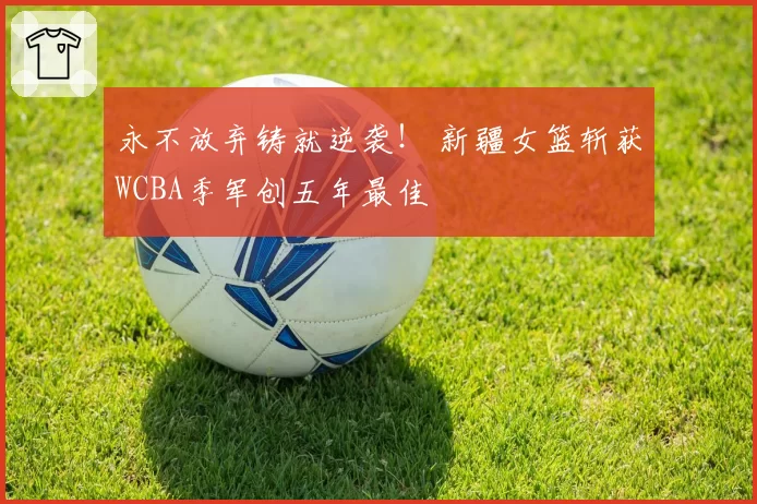 永不放弃铸就逆袭！ 新疆女篮斩获WCBA季军创五年最佳
