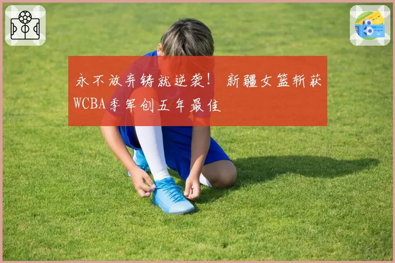 永不放弃铸就逆袭! 新疆女篮斩获WCBA季军创五年最佳