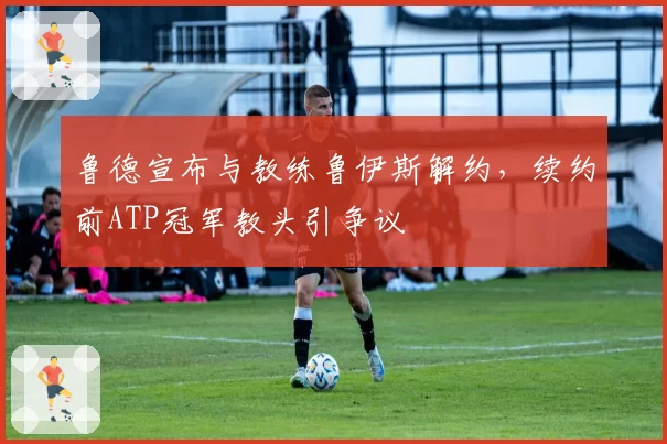 鲁德宣布与教练鲁伊斯解约，续约前ATP冠军教头引争议