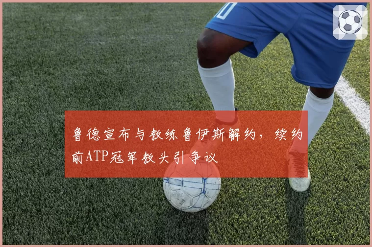 鲁德宣布与教练鲁伊斯解约，续约前ATP冠军教头引争议