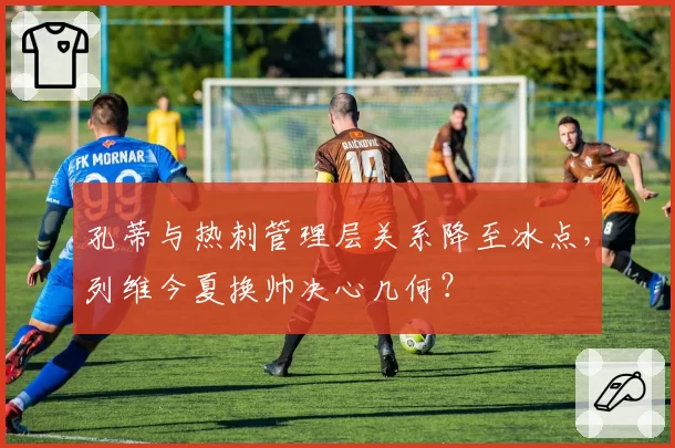 孔蒂与热刺管理层关系降至冰点,列维今夏换帅决心几何?