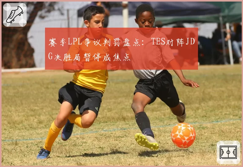 赛季LPL争议判罚盘点:TES对阵JDG决胜局暂停成焦点