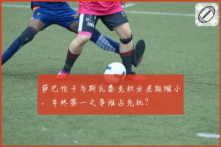 萨巴伦卡与斯瓦泰克积分差距缩小,年终第一之争谁占先机?