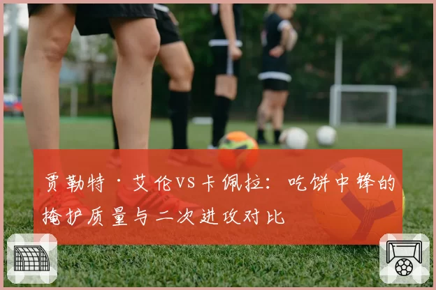 贾勒特·艾伦vs卡佩拉:吃饼中锋的掩护质量与二次进攻对比