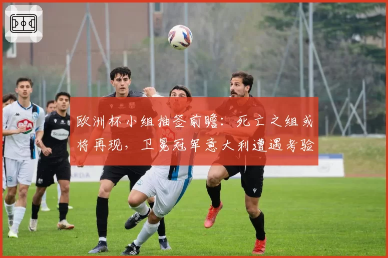 欧洲杯小组抽签前瞻:死亡之组或将再现,卫冕冠军意大利遭遇考验