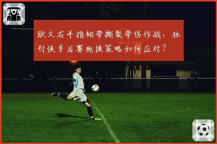 欧文右手指韧带撕裂带伤作战,独行侠季后赛轮换策略如何应对?