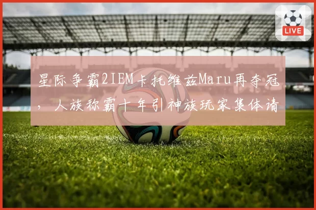 星际争霸2IEM卡托维兹Maru再夺冠，人族称霸十年引神族玩家集体请愿调整