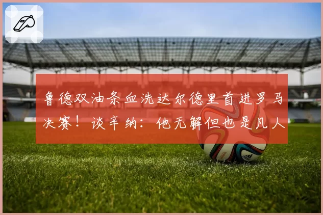 鲁德双油条血洗达尔德里首进罗马决赛！谈辛纳：他无解但也是凡人