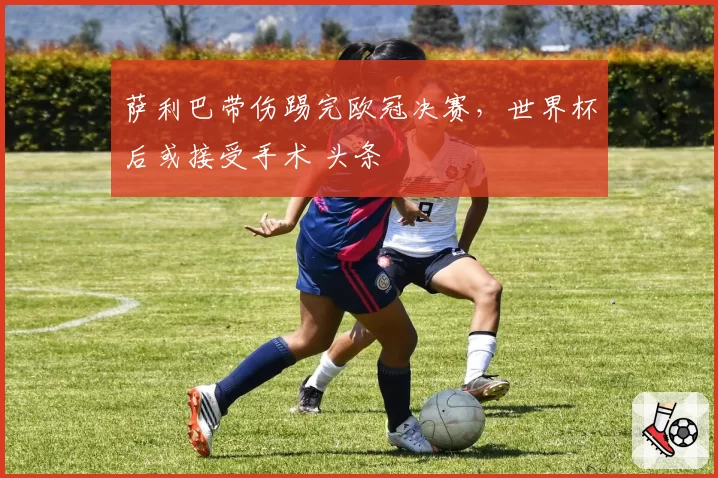 萨利巴带伤踢完欧冠决赛，世界杯后或接受手术 头条