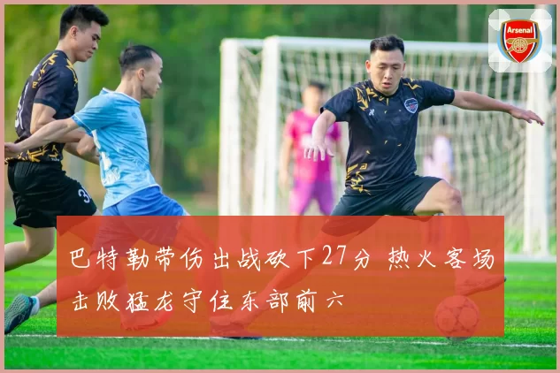 巴特勒带伤出战砍下27分 热火客场击败猛龙守住东部前六