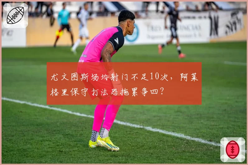 尤文图斯场均射门不足10次，阿莱格里保守打法恐拖累争四？