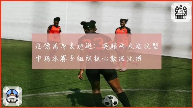厄德高与麦迪逊：英超两大进攻型中场本赛季组织核心数据比拼