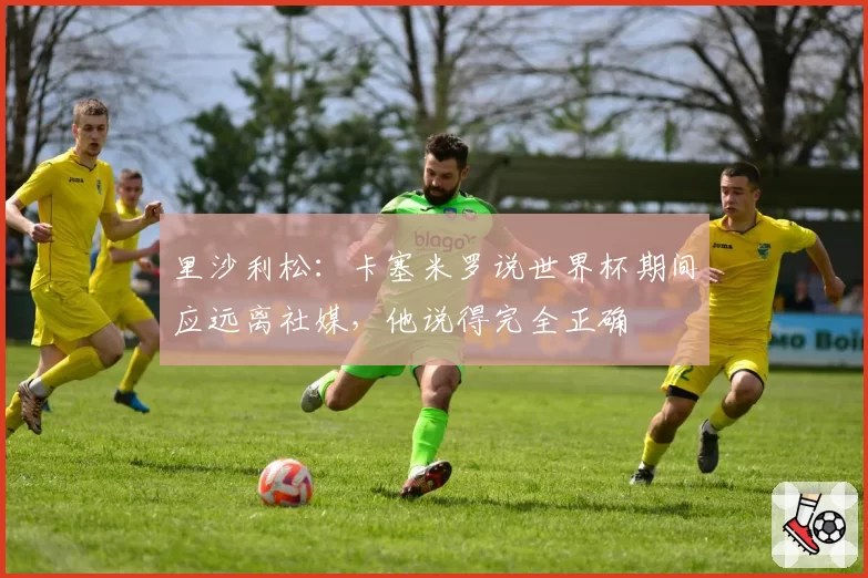 里沙利松:卡塞米罗说世界杯期间应远离社媒,他说得完全正确