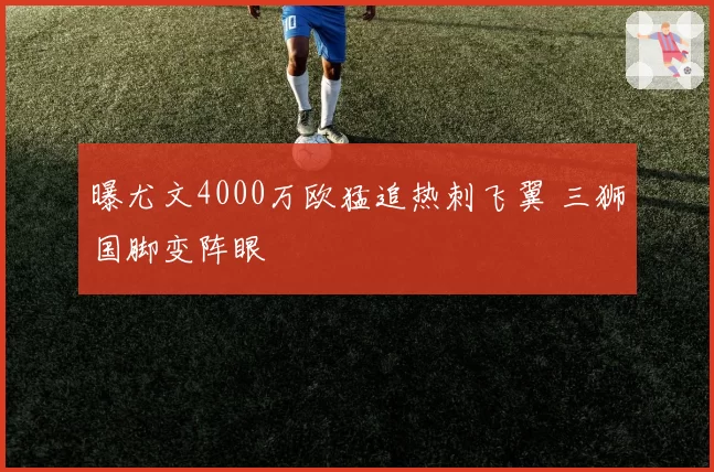 曝尤文4000万欧猛追热刺飞翼 三狮国脚变阵眼
